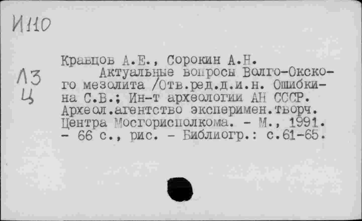 ﻿И НО
A3 Ц
Кравцов A.E., Сорокин A.H.
Актуальные вопросы Волго-Окского мезолита /Отв.ред.д.и.н. Ошибки-на С.В.; Ин-т археологии АН СССР. Архе ол.агентство эксперимен.тьорч. Центра Мосгориснолкома. - М., 1991. - 66 с., рис. - Библиогр.: с.61-66.